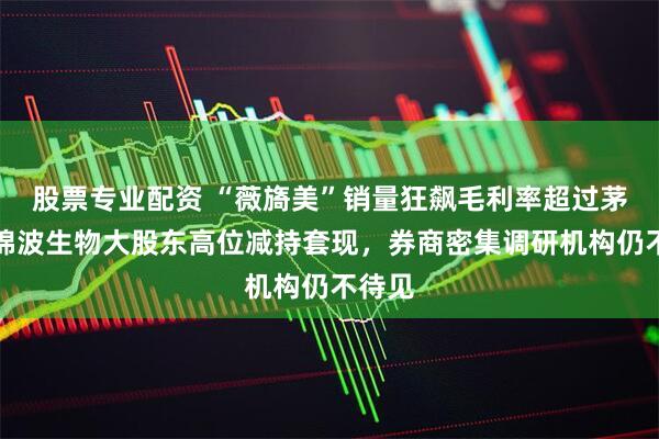 股票专业配资 “薇旖美”销量狂飙毛利率超过茅台，锦波生物大股东高位减持套现，券商密集调研机构仍不待见