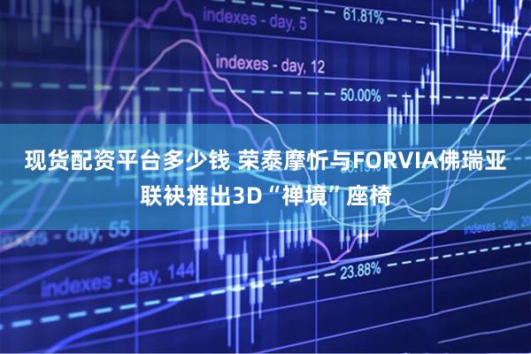 现货配资平台多少钱 荣泰摩忻与FORVIA佛瑞亚联袂推出3D“禅境”座椅