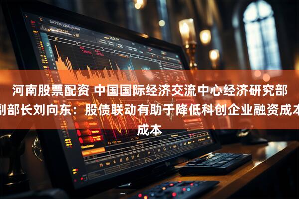 河南股票配资 中国国际经济交流中心经济研究部副部长刘向东：股债联动有助于降低科创企业融资成本