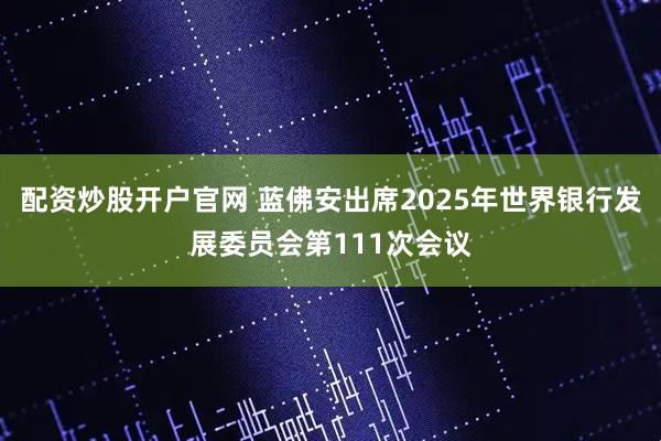 配资炒股开户官网 蓝佛安出席2025年世界银行发展委员会第111次会议