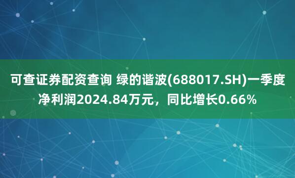 可查证券配资查询 绿的谐波(688017.SH)一季度净利润2024.84万元，同比增长0.66%