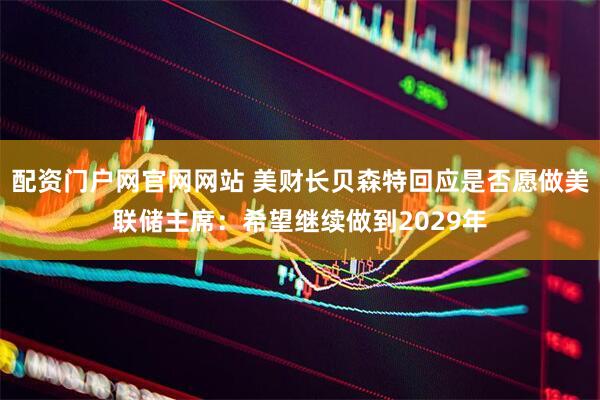 配资门户网官网网站 美财长贝森特回应是否愿做美联储主席：希望继续做到2029年