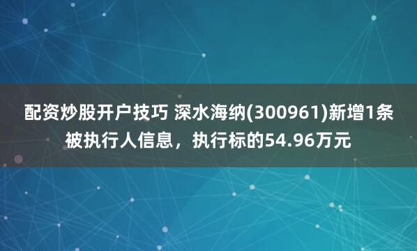 配资炒股开户技巧 深水海纳(300961)新增1条被执行人信息，执行标的54.96万元