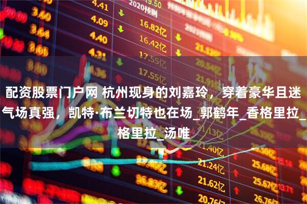 配资股票门户网 杭州现身的刘嘉玲，穿着豪华且迷人，气场真强，凯特·布兰切特也在场_郭鹤年_香格里拉_汤唯