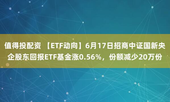 值得投配资 【ETF动向】6月17日招商中证国新央企股东回报ETF基金涨0.56%，份额减少20万份
