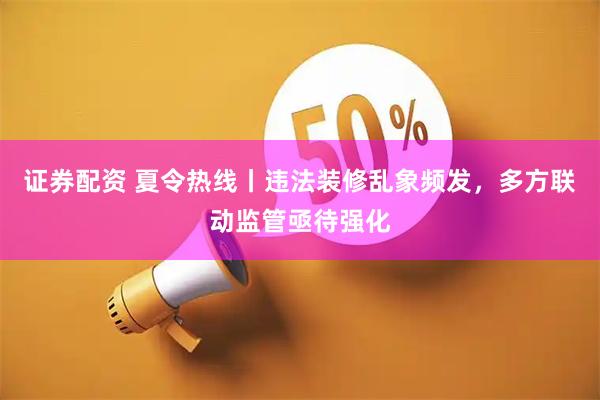 证券配资 夏令热线丨违法装修乱象频发，多方联动监管亟待强化