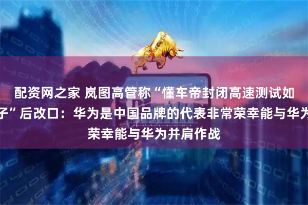 配资网之家 岚图高管称“懂车帝封闭高速测试如同一面镜子”后改口：华为是中国品牌的代表非常荣幸能与华为并肩作战