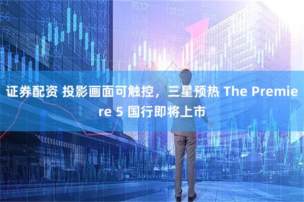 证券配资 投影画面可触控，三星预热 The Premiere 5 国行即将上市