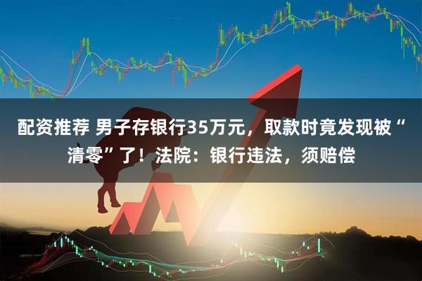 配资推荐 男子存银行35万元，取款时竟发现被“清零”了！法院：银行违法，须赔偿