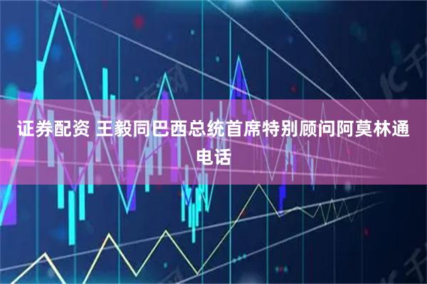 证券配资 王毅同巴西总统首席特别顾问阿莫林通电话