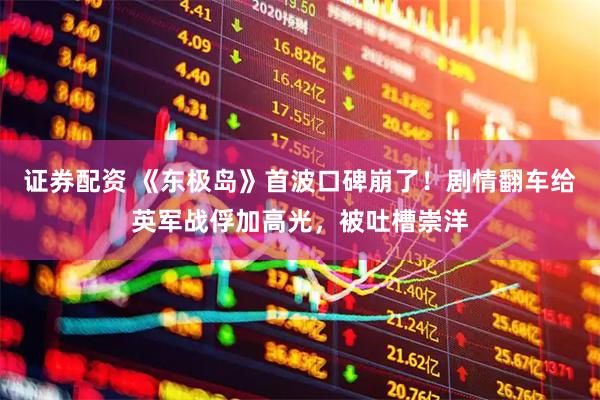 证券配资 《东极岛》首波口碑崩了！剧情翻车给英军战俘加高光，被吐槽崇洋