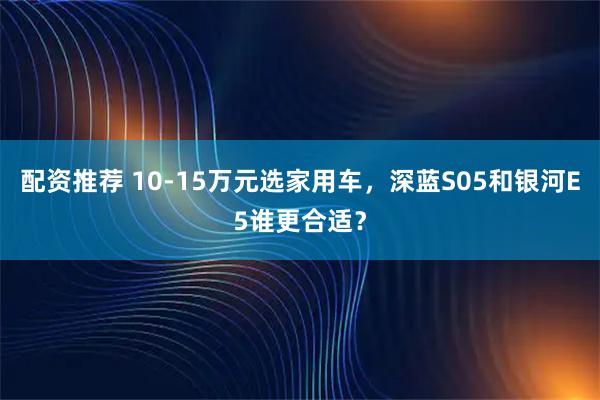 配资推荐 10-15万元选家用车，深蓝S05和银河E5谁更合适？