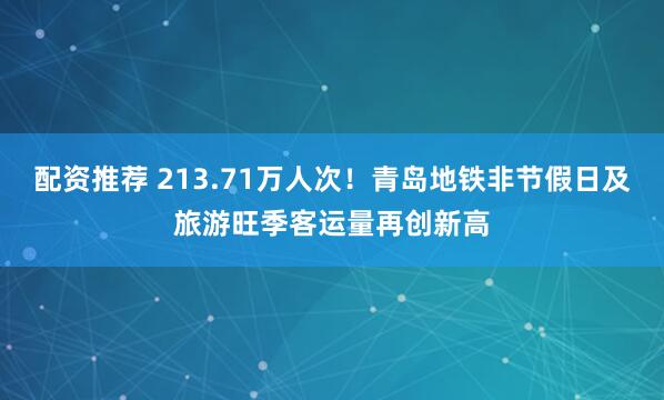 配资推荐 213.71万人次！青岛地铁非节假日及旅游旺季客运量再创新高