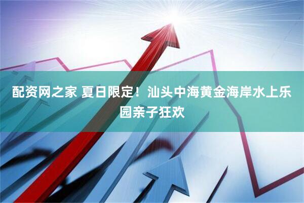 配资网之家 夏日限定！汕头中海黄金海岸水上乐园亲子狂欢