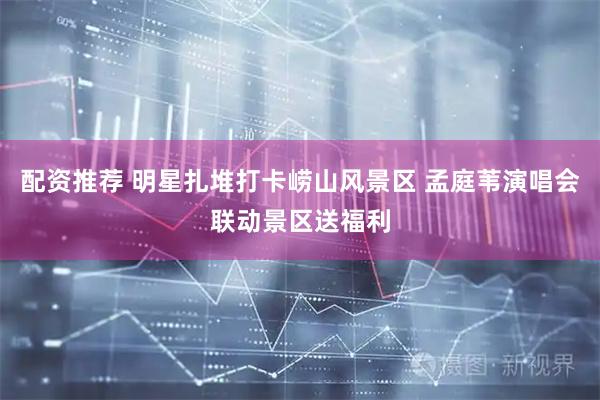 配资推荐 明星扎堆打卡崂山风景区 孟庭苇演唱会联动景区送福利