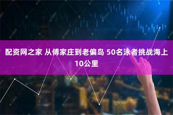 配资网之家 从傅家庄到老偏岛 50名泳者挑战海上10公里