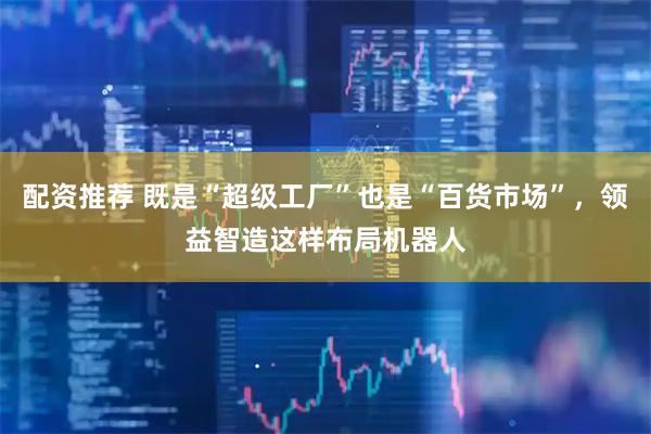 配资推荐 既是“超级工厂”也是“百货市场”，领益智造这样布局机器人