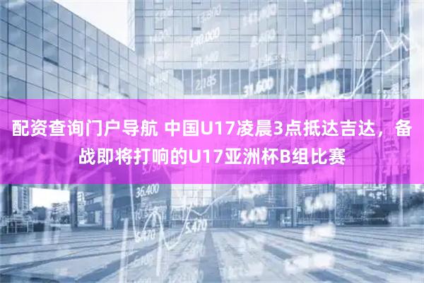 配资查询门户导航 中国U17凌晨3点抵达吉达，备战即将打响的U17亚洲杯B组比赛