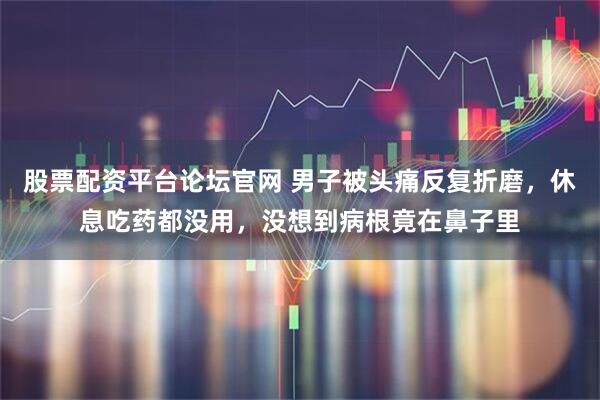 股票配资平台论坛官网 男子被头痛反复折磨，休息吃药都没用，没想到病根竟在鼻子里