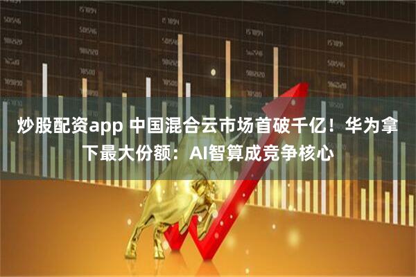 炒股配资app 中国混合云市场首破千亿！华为拿下最大份额：AI智算成竞争核心