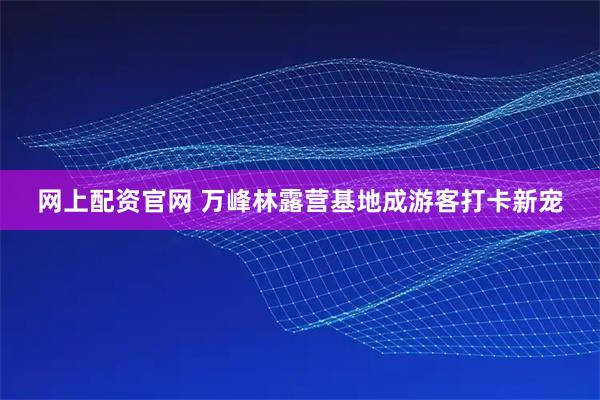 网上配资官网 万峰林露营基地成游客打卡新宠