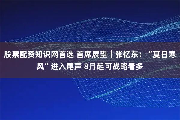股票配资知识网首选 首席展望｜张忆东：“夏日寒风”进入尾声 8月起可战略看多