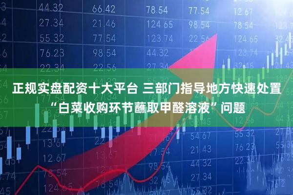 正规实盘配资十大平台 三部门指导地方快速处置“白菜收购环节蘸取甲醛溶液”问题