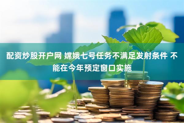 配资炒股开户网 嫦娥七号任务不满足发射条件 不能在今年预定窗口实施