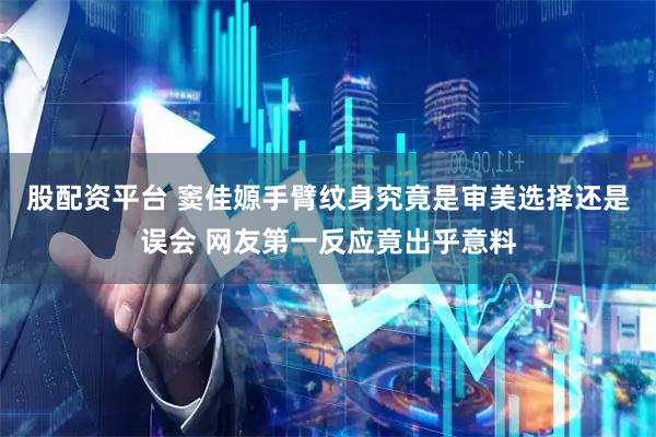 股配资平台 窦佳嫄手臂纹身究竟是审美选择还是误会 网友第一反应竟出乎意料