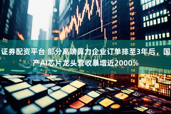 证券配资平台 部分高端算力企业订单排至3年后，国产AI芯片龙头营收暴增近2000%