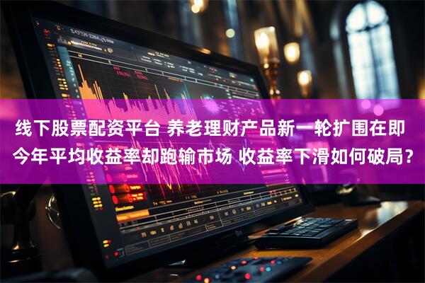 线下股票配资平台 养老理财产品新一轮扩围在即 今年平均收益率却跑输市场 收益率下滑如何破局？
